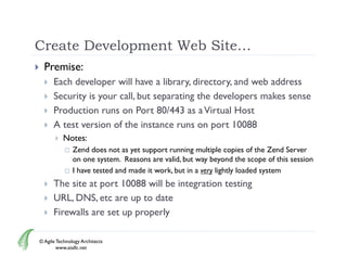 Create Development Web Site…
     Premise:
         Each developer will have a library directory and web address
                                       library, directory,
         Security is your call, but separating the developers makes sense
         Production runs on Port 80/443 as a Virtual Host
         A test version of the instance runs on port 10088
              Notes:
                  Zend does not as yet support running multiple copies of the Zend Server
                   on one system. Reasons are valid, but way beyond the scope of this session
                  I have tested and made it work, but in a very lightly loaded system
         The site at port 10088 will be integration testing
         URL, DNS, etc are up to date
         Firewalls are set up properly

    © Agile Technology Architects
            www.atallc.net
 