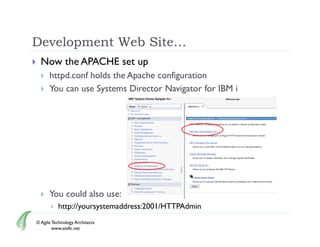 Development Web Site…
     Now the APACHE set up
         httpd.conf
          httpd conf holds the Apache configuration
         You can use Systems Director Navigator for IBM i




         You could also use:
              http://yoursystemaddress:2001/HTTPAdmin
    © Agile Technology Architects
            www.atallc.net
 