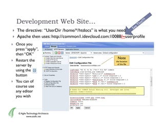 Development Web Site…
   The directive: “UserDir /home/*/htdocs” is what you need
   Apache then uses: http://common1.idevcloud.com:10088/~userprofile
   Once you
    press “apply”,
    then “OK”
          OK
                                                       Note
   Restart the                                       the location
    server by                                          of the file

    using the
    button
   You can of
    course use
    any editor
    you wish



     © Agile Technology Architects
             www.atallc.net
 