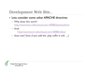 Development Web Site..
     Lets consider some other APACHE directives
         Why does this work?
          http://common1.idevcloud.com:10088/phpmyadmin
         And:
             http://common1.idevcloud.com:10088/editor
             h //             1 id l d        10088/ di
         does not? (hint, if you add the .php suffix it will….)




    © Agile Technology Architects
            www.atallc.net
 