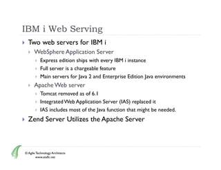 IBM i Web Serving
     Two web servers for IBM i
         WebSphere Application Server
              Express edition ships with every IBM i instance
              Full server is a chargeable feature
              Main servers for Java 2 and Enterprise Edition Java environments
         Apache Web server
              Tomcat removed as of 6.1
              Integrated Web Application Server (IAS) replaced it
              IAS includes most of the Java function that might be needed.
     Zend S
      Z d Server Utilizes the Apache Server
                 U ili     h A h S



    © Agile Technology Architects
            www.atallc.net
 