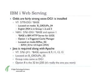 IBM i Web Serving
     Odds are fairly strong xxxx-DG1 is installed
         V7: 5770-DG1 *BASE
              Located on media: B_GROUPx_04
              English 2924 is in Group 1, 2, and 3
         V6R1: 5761-DG1 *BASE and option 1
                                    p
              *BASE is IBM HTTP Server for i5/OS
              Option 1 is Triggered Cache Manager
              Located on media B29xx_02:
                  B2924_02 for US English (2924)
     Java is required along with Apache
         V7: 5761-JV1: *BASE, options 8, 9, 11, 12, 13
              576 JV :       S , opt o s           , , 3
         Located on B_GROUPx_05
         Group rules same as DG1
         Option 8 is the 32 bit J2SE (it’s really the one you want)
                                      (it s

    © Agile Technology Architects
            www.atallc.net
 