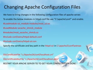 Changing Apache Configuration Files
We have to bring changes in the following configuration files of apache server.
To enable the below modules in httpd.conf file see “C:apacheconf” and enable.
#Loadmodule ssl_module modules/mod_ssl.so
#LoadModule socache_shmcb_module
#modules/mod_socache_shmcb.so
#Include conf/extra/httpd-default.conf
#Include conf/extra/httpd-ssl.con
Specify the certificate and key path in the httpd-ssl in C:apache2confextrsas


SSLCertificateFile "c:/Apache24/conf/localhost.crt"
SSLCertificateKeyFile "c:/Apache24/conf/localhost.pem“
RESTART YOUR APACHE SERVER TO TO GET YOUR CONFIGURATION DONE !
 