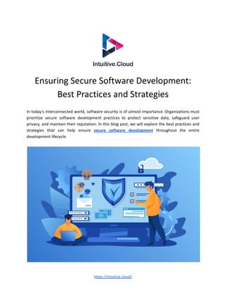 Ensuring Secure Software Development:
Best Practices and Strategies
In today's interconnected world, software security is of utmost importance. Organizations must
prioritize secure software development practices to protect sensitive data, safeguard user
privacy, and maintain their reputation. In this blog post, we will explore the best practices and
strategies that can help ensure secure software development throughout the entire
development lifecycle.
https://intuitive.cloud/
 