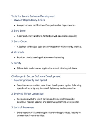 Tools for Secure Software Development
1. OWASP Dependency-Check
• An open-source tool for iden0fying vulnerable dependencies.
2. Burp Suite
• A comprehensive pla^orm for tes0ng web applica0on security.
3. SonarQube
• A tool for con0nuous code quality inspec0on with security analysis.
4. Veracode
• Provides cloud-based applica0on security tes0ng.
5. Fortify
• Oﬀers sta0c and dynamic applica0on security tes0ng solu0ons.
Challenges in Secure Software Development
1. Balancing Security and Speed
• Security measures o]en slow down development cycles. Balancing
speed and security requires careful planning and automa0on.
2. Evolving Threat Landscape
• Keeping up with the latest threats and vulnerabili0es can be
daun0ng. Regular updates and con0nuous learning are essen0al.
3. Lack of Awareness
• Developers may lack training in secure coding prac0ces, leading to
uninten0onal vulnerabili0es.
 