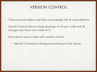 VERSION CONTROL
• Those backup folders and files are probably full of vulnerabilities.
• Version Control Server keeps backups of all your code and all
changes you have ever made to it.
• Sync server source code with version control.
• Identify if someone changed something on the server.
 