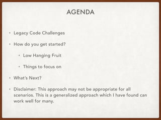 AGENDA
• Legacy Code Challenges
• How do you get started?
• Low Hanging Fruit
• Things to focus on
• What’s Next?
• Disclaimer: This approach may not be appropriate for all
scenarios. This is a generalized approach which I have found can
work well for many.
 