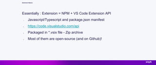 Extension Basics
Essentially : Extension = NPM + VS Code Extension API
1. Javascript/Typescript and package.json manifest
2. https://code.visualstudio.com/api
3. Packaged in *.vsix file - Zip archive
4. Most of them are open-source (and on Github)!
 