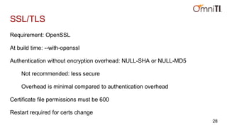 SSL/TLS
Requirement: OpenSSL
At build time: --with-openssl
Authentication without encryption overhead: NULL-SHA or NULL-MD5
Not recommended: less secure
Overhead is minimal compared to authentication overhead
Certificate file permissions must be 600
Restart required for certs change
28
 