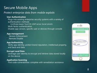 User Authentication
• Plugs into existing enterprise security systems with a variety of
authentication methods
• Certificate-based, Touch ID, LDAP server, Social (oAuth)
• Multi-factor authentication
• Disable app version, specific user or devices through console
App management
 Version Enforcement
 Remote Disable
App Authenticity
• Verify app identity; protect brand reputation, intellectual property,
and back-end data
Encrypt Local Data
• Leverage user identity to encrypt and retrieve data stored locally
on the device
Application Scanning
• Find code vulnerabilities complete with remediation assistance
Protect enterprise data from mobile exploits
Secure Mobile Apps
8
 