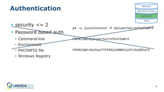 9
Authentication
 security <= 2
 Password based auth
• Command-line
• Environment
• P4CONFIG file
• Windows Registry
Data
Application
Operating System
Network
p4 –u jasonleonard –P mySuperSecretPa55w0rd
P4PASSWD=mySuperSecretPa55w0rd
P4PASSWD=9ed1ae7793942a500012e97c9a605a74
 