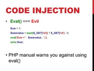 CODE INJECTION
• Eval() === Evil
$var = 1;
$newvalue = isset($_GET['id']) ? $_GET['id'] : 0;
eval('$var = ' . $newvalue . ';');
echo $var;
• PHP manual warns you against using
eval()
 