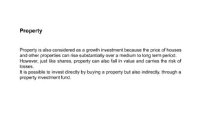Property
Property is also considered as a growth investment because the price of houses
and other properties can rise substantially over a medium to long term period.
However, just like shares, property can also fall in value and carries the risk of
losses.
It is possible to invest directly by buying a property but also indirectly, through a
property investment fund.
 