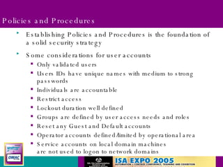 Policies and Procedures Establishing Policies and Procedures is the foundation of a solid security strategy Some considerations for user accounts Only validated users Users IDs have unique names with medium to strong passwords Individuals are accountable Restrict access Lockout duration well defined Groups are defined by user access needs and roles Reset any Guest and Default accounts Operator accounts defined/limited by operational area Service accounts on local domain machines are not used to logon to network domains 