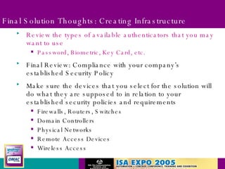 Final Solution Thoughts: Creating Infrastructure Review the types of available authenticators that you may want to use Password, Biometric, Key Card, etc. Final Review: Compliance with your company’s established Security Policy Make sure the devices that you select for the solution will do what they are supposed to in relation to your established security policies and requirements Firewalls, Routers, Switches Domain Controllers Physical Networks Remote Access Devices Wireless Access 