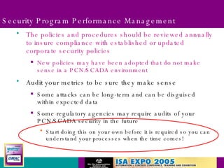 Security Program Performance Management The policies and procedures should be reviewed annually to insure compliance with established or updated corporate security policies New policies may have been adopted that do not make sense in a PCN/SCADA environment Audit your metrics to be sure they make sense Some attacks can be long-term and can be disguised within expected data Some regulatory agencies may require audits of your PCN/SCADA security in the future Start doing this on your own before it is required so you can understand your processes when the time comes! 