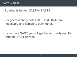 SAST vs. DAST
 So what is better, DAST or SAST?
 For good security both SAST and DAST are
necessary and complete each other.
 If you have SAST you will get better quality results
from the DAST service
13
 