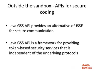 Outside the sandbox - APIs for secure
coding
• Java GSS API provides an alternative of JSSE
for secure communication
• Java GSS API is a framework for providing
token-based security services that is
independent of the underlying protocols
 