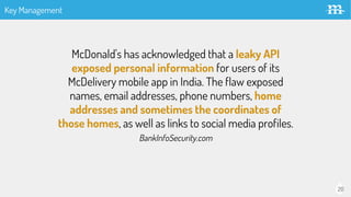 20
McDonald's has acknowledged that a leaky API
exposed personal information for users of its
McDelivery mobile app in India. The flaw exposed
names, email addresses, phone numbers, home
addresses and sometimes the coordinates of
those homes, as well as links to social media profiles.
BankInfoSecurity.com
Key Management
 