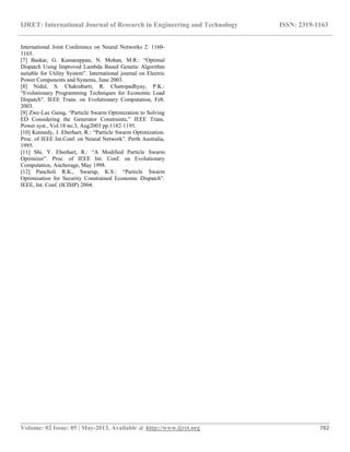 IJRET: International Journal of Research in Engineering and Technology ISSN: 2319-1163
__________________________________________________________________________________________
Volume: 02 Issue: 05 | May-2013, Available @ http://www.ijret.org 782
International Joint Conference on Neural Networks 2: 1160-
1165.
[7] Baskar, G. Kumarappan, N. Mohan, M.R.: “Optimal
Dispatch Using Improved Lambda Based Genetic Algorithm
suitable for Utility System”. International journal on Electric
Power Components and Systems, June 2003.
[8] Nidul, S. Chakrabarti, R. Chattopadhyay, P.K.:
“Evolutionary Programming Techniques for Economic Load
Dispatch”. IEEE Trans. on Evolutionary Computation, Feb.
2003.
[9] Zwe-Lee Gaing, “Particle Swarm Optimization to Solving
ED Considering the Generator Constraints,” IEEE Trans.
Power syst., Vol.18 no.3, Aug2003 pp.1182-1195.
[10] Kennedy, J. Eberhart, R.: “Particle Swarm Optimization.
Proc. of IEEE Int.Conf. on Neural Network”. Perth Australia,
1995.
[11] Shi, Y. Eberhart, R.: “A Modified Particle Swarm
Optimizer”. Proc. of IEEE Int. Conf. on Evolutionary
Computation, Anchorage, May 1998.
[12] Pancholi R.K., Swarup, K.S.: “Particle Swarm
Optimization for Security Constrained Economic Dispatch”.
IEEE, Int. Conf. (ICISIP) 2004.
 