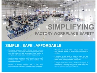 SIMPLIFYING
FACTORY WORKPLACE SAFETY
SIMPLE . SAFE . AFFORDABLE
o Introducing easyLive Safety Mirrors circular convex
security mirror. It is a simple innovative product that gives
you easy ways to help employees move around a
workplace with hidden areas and eliminate accidents.
o Avoid workplace accidents which leads to injuries, staff
liabilities, work stoppage and time wastage and
employees turnover.
o Become a favored company with a safe work
environment that that attract and keep quality employees.
o They are very easy to install – all you need is heavy-
duty brackets, screws, a screw driver and about 20
minutes.
o It provides a wide angle of view so users can see
around bends/corners when working up and down
aisles, lanes, loading areas and parking lots.
o A simple smart choice since it don’t require repairs or
maintenance – once you hang it in the proper place you
can rest and enjoy a safer working area.
 