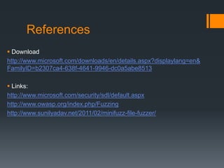 References
 Download
http://www.microsoft.com/downloads/en/details.aspx?displaylang=en&
FamilyID=b2307ca4-638f-4641-9946-dc0a5abe8513

 Links:
http://www.microsoft.com/security/sdl/default.aspx
http://www.owasp.org/index.php/Fuzzing
http://www.sunilyadav.net/2011/02/minifuzz-file-fuzzer/
 