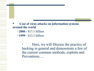  Cost of virus attacks on information systems
around the world
 2000 - $17.1 billion
 1999 - $12.1 billion
 Here, we will Discuss the practice of
hacking in general and demonstrate a few of
the current common methods, exploits and
Preventions….
 