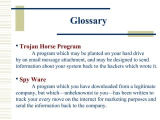 Glossary
 Trojan Horse Program
A program which may be planted on your hard drive
by an email message attachment, and may be designed to send
information about your system back to the hackers which wrote it.
 Spy Ware
A program which you have downloaded from a legitimate
company, but which—unbeknownst to you—has been written to
track your every move on the internet for marketing purposes and
send the information back to the company.
 