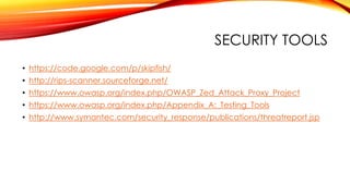 SECURITY TOOLS
• https://code.google.com/p/skipfish/
• http://rips-scanner.sourceforge.net/
• https://www.owasp.org/index.php/OWASP_Zed_Attack_Proxy_Project
• https://www.owasp.org/index.php/Appendix_A:_Testing_Tools
• http://www.symantec.com/security_response/publications/threatreport.jsp
 