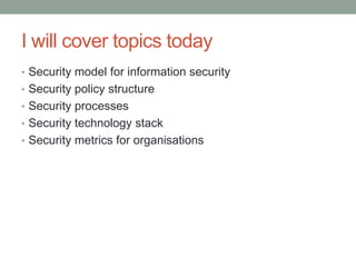 I will cover topics today
• Security model for information security
• Security policy structure
• Security processes
• Security technology stack
• Security metrics for organisations
 