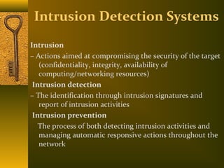 Intrusion Detection Systems
Intrusion
– Actions aimed at compromising the security of the target
   (confidentiality, integrity, availability of
   computing/networking resources)
 Intrusion detection
– The identification through intrusion signatures and
   report of intrusion activities
 Intrusion prevention
   The process of both detecting intrusion activities and
   managing automatic responsive actions throughout the
   network
 
