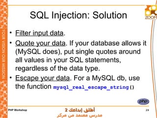 SQL Injection: Solution Filter input data . Quote your data . If your database allows it (MySQL does), put single quotes around all values in your SQL statements, regardless of the data type. Escape your data . For a MySQL db, use the function  mysql_real_escape_string () 