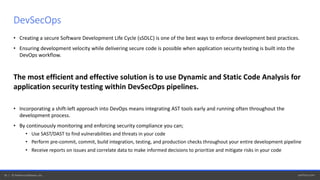 perforce.com16 | © Perforce Software, Inc.
• Creating a secure Software Development Life Cycle (sSDLC) is one of the best ways to enforce development best practices.
• Ensuring development velocity while delivering secure code is possible when application security testing is built into the
DevOps workflow.
The most efficient and effective solution is to use Dynamic and Static Code Analysis for
application security testing within DevSecOps pipelines.
• Incorporating a shift-left approach into DevOps means integrating AST tools early and running often throughout the
development process.
• By continuously monitoring and enforcing security compliance you can;
• Use SAST/DAST to find vulnerabilities and threats in your code
• Perform pre-commit, commit, build integration, testing, and production checks throughout your entire development pipeline
• Receive reports on issues and correlate data to make informed decisions to prioritize and mitigate risks in your code
DevSecOps
 