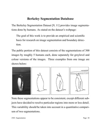 Berkeley Segmentation Database
The Berkeley Segmentation Dataset [9, 11] provides image segmentations done by humans. As stated on the dataset’s webpage:
The goal of this work is to provide an empirical and scientiﬁc
basis for research on image segmentation and boundary detection.
The public portion of this dataset consists of the segmentations of 300
images by roughly 5 humans each, done separately for greylevel and
colour versions of the images. Three examples from one image are
shown below:

Note these segmentations appear to be consistent, except different subjects have decided to resolve particular regions into more or less detail.
This variability should be taken into account in a quantitative comparison of two segmentations.
2503: Segmentation

Page: 30

 