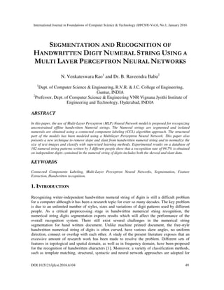 International Journal in Foundations of Computer Science & Technology (IJFCST) Vol.6, No.1, January 2016
DOI:10.5121/ijfcst.2016.6104 49
SEGMENTATION AND RECOGNITION OF
HANDWRITTEN DIGIT NUMERAL STRING USING A
MULTI LAYER PERCEPTRON NEURAL NETWORKS
N. Venkateswara Rao1
and Dr. B. Raveendra Babu2
1
Dept. of Computer Science & Engineering, R.V.R. & J.C. College of Engineering,
Guntur, INDIA
2
Professor, Dept. of Computer Science & Engineering VNR Vignana Jyothi Institute of
Engineering and Technology, Hyderabad, INDIA
ABSTRACT
In this paper, the use of Multi-Layer Perceptron (MLP) Neural Network model is proposed for recognizing
unconstrained offline handwritten Numeral strings. The Numeral strings are segmented and isolated
numerals are obtained using a connected component labeling (CCL) algorithm approach. The structural
part of the models has been modeled using a Multilayer Perceptron Neural Network. This paper also
presents a new technique to remove slope and slant from handwritten numeral string and to normalize the
size of text images and classify with supervised learning methods. Experimental results on a database of
102 numeral string patterns written by 3 different people show that a recognition rate of 99.7% is obtained
on independent digits contained in the numeral string of digits includes both the skewed and slant data.
KEYWORDS
Connected Components Labeling, Multi-Layer Perceptron Neural Networks, Segmentation, Feature
Extraction, Handwritten recognition.
1. INTRODUCTION
Recognizing writer-independent handwritten numeral string of digits is still a difficult problem
for a computer although it has been a research topic for over so many decades. The key problem
is due to an unlimited number of styles, sizes and variations of digit patterns used by different
people. As a critical preprocessing stage in handwritten numerical string recognition, the
numerical string digits segmentation exports results which will affect the performance of the
overall recognition system. There still exist several challenges in the numerical string
segmentation for hand written document. Unlike machine printed document, the free-style
handwritten numerical string of digits is often curved, have various skew angles, no uniform
direction, connect or overlap with each other. A study of the present literature exposes that an
excessive amount of research work has been made to resolve the problem. Different sets of
features in topological and spatial domain, as well as in frequency domain, have been proposed
for the recognition of handwritten characters [1]. Moreover, a variety of classification methods,
such as template matching, structural, syntactic and neural network approaches are adopted for
 
