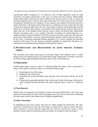 International Journal in Foundations of Computer Science & Technology (IJFCST) Vol.6, No.1, January 2016
50
classification and/or recognition [2, 11]. However, most of these algorithms could not yield
satisfactory recognition performance in the cases of rotated and noisy patterns. Multi-module
(multi-expert) neural networks have been studied for the last few years in order to reduce the
learning complexity and to improve the system performance [3]. The neural network classifiers
are generally classified into two categories. In one category, each module of the neural network is
used to look after a sub-region of the feature space or a subgroup of classes in the hope that each
of these local expert can take better care of its own domain so that the overall performance can be
improved [4, 5]. In the other category, each module of the neural network is used to deal with the
input from one of the multiple sensors that are used to collect all possible data. Handwritten
character recognition task is very complex. Normally recognition of isolated characters is a
simple task than a string of characters [6-10].These systems are used in many areas like automatic
processing of bank checks, tax forms, postal identification numbers, optical response sheets etc.,.
In this work, a connected component labeling algorithm [12] is used to segment the individual
numerals of the image. For any character recognition problems to segment the characters, it is
required to do some preprocessing methods for getting better features.
2. SEGMENTATION AND RECOGNITION OF HAND WRITTEN NUMERAL
STRING
The procedure done before processing by correcting images from different errors is called
preprocessing. The preprocessing is to be done before image enhancement. It includes conversion
to a binary image, applying Median filtering to remove noise, and Thinning etc.
2.1 Binarization:
Scanned input image is given as input. It is checked whether the image is color or grayscale or
binary. If the image is not binary image it is converted to binary image.
1. Calculating the size of the image.
2. Finding the sum of the pixels.
3. Calculating the average threshold value using the sum of the pixels and the size of the
image.
4. Comparing the generated threshold value with the pixel value of the image. If the pixel is
value is greater than the threshold value, then assign the pixel a value of ‘1’ otherwise
‘0’.
2.2 Noise Removal:
Median filters are commonly used methods to remove the noise. Median filter is one of the most
popular non-linear filters to remove the salt & pepper noise. The noise is removed by substituting
the mask center value by the median value of midpoint neighborhood.
2.3 Skew Correction
In mathematical terms skew means, lines that are neither parallel nor intersecting. The skew
correction is performed on such lines. The image is rotated with an angle to remove the skew.
Skew correction is used to align the image base line with the x-axis.In this system, a lower
baseline is drawn where the maximum pixels are located. An example is shown in Figure 1.
 