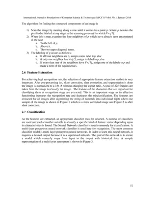 International Journal in Foundations of Computer Science & Technology (IJFCST) Vol.6, No.1, January 2016
52
The algorithm for finding the connected components of an image is
1) Scan the image by moving along a row until it comes to a point p (where p denotes the
pixel to be labeled at any stage in the scanning process) for which V= {1}.
2) When this is true, examine the four neighbors of p which have already been encountered
in the scan
a. To the left of p.
b. Above it.
c. The two upper diagonal terms.
3) The labeling of p occurs as follows:
a. If all four neighbors are 0, assign a new label top, else
b. if only one neighbor has V={1}, assign its label to p, else
c. If more than one of the neighbors have V={1}, assign one of the labels to p and
make a note of the equivalences.
2.6 Feature Extraction
For achieving high recognition rate, the selection of appropriate feature extraction method is very
important. After pre-processing i.e., skew correction, slant correction, and segmentation is done
the image is normalized to a 15x15 without changing the aspect ratio. A total of 225 features are
taken from the image to classify the image. The features of the characters that are important for
classifying them at recognition stage are extracted. This is an important stage as its effective
functioning increases the recognition rate and decreases the misclassification. The features are
extracted for all images after segmenting the string of numerals into individual digits where one
sample of the image is shown in Figure 1 which is a skew corrected image and Figure 2 is after
slant correction.
2.7 Classification
As the features are extracted, an appropriate classifier must be selected. A number of classifiers
are used and each classifier suitable to classify a specific kind of feature vector depending upon
its characteristics is found. The Neural Network classifier is used commonly for classification. A
multi-layer perceptron neural network classifier is used here for recognition. The most common
classifier model is multi-layer perceptron neural networks. In order to learn this neural network, it
requires a desired output because it is a supervised network. The goal of this network is to create
a model which correctly maps from input to the output with historical data. A sample
representation of a multi-layer perceptron is shown in Figure 3.
 