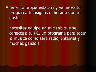    tener tu propia estación y ya haces tu
    programa te asignas el horario que te
    guste.

    necesitas equipo un mic usb que se
    conecte a tu PC, un programa para tocar
    la música como zara radio, Internet y
    muchas ganas!!
 