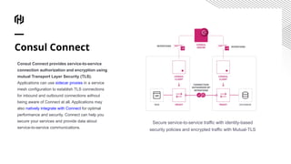 Consul Connect
Consul Connect provides service-to-service
connection authorization and encryption using
mutual Transport Layer Security (TLS).
Applications can use sidecar proxies in a service
mesh configuration to establish TLS connections
for inbound and outbound connections without
being aware of Connect at all. Applications may
also natively integrate with Connect for optimal
performance and security. Connect can help you
secure your services and provide data about
service-to-service communications.
Secure service-to-service traffic with identity-based
security policies and encrypted traffic with Mutual-TLS
 