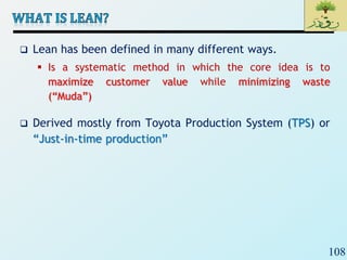 108
 Lean has been defined in many different ways.
 Is a systematic method in which the core idea is to
maximize customer value while minimizing waste
(“Muda”)
 Derived mostly from Toyota Production System (TPS) or
“Just-in-time production”
 