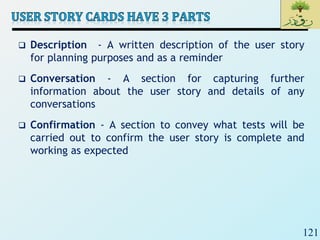 121
 Description - A written description of the user story
for planning purposes and as a reminder
 Conversation - A section for capturing further
information about the user story and details of any
conversations
 Confirmation - A section to convey what tests will be
carried out to confirm the user story is complete and
working as expected
 