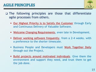 15
 The following principles are those that differentiate
agile processes from others.
 Our Highest Priority is to Satisfy the Customer through Early
and Continuous Delivery of Valuable Software.
 Welcome Changing Requirements, even late in Development.
 Deliver working software frequently, from a 2-4 weeks. with
a preference to the shorter timescale.
 Business People and Developers must Work Together Daily
through out the Project.
 Build projects around motivated individuals. Give them the
environment and support they need, and trust them to get
the job done.
 