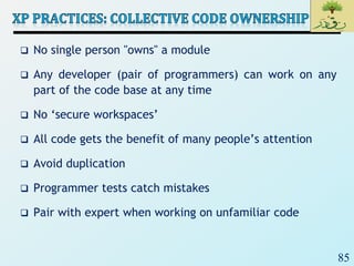 85
 No single person "owns" a module
 Any developer (pair of programmers) can work on any
part of the code base at any time
 No ‘secure workspaces’
 All code gets the benefit of many people’s attention
 Avoid duplication
 Programmer tests catch mistakes
 Pair with expert when working on unfamiliar code
 