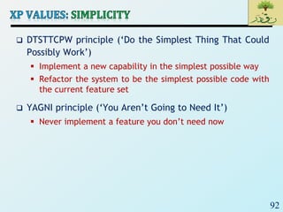 92
 DTSTTCPW principle (‘Do the Simplest Thing That Could
Possibly Work’)
 Implement a new capability in the simplest possible way
 Refactor the system to be the simplest possible code with
the current feature set
 YAGNI principle (‘You Aren’t Going to Need It’)
 Never implement a feature you don’t need now
 