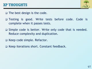 97
 The best design is the code.
 Testing is good. Write tests before code. Code is
complete when it passes tests.
 Simple code is better. Write only code that is needed.
Reduce complexity and duplication.
 Keep code simple. Refactor.
 Keep iterations short. Constant feedback.
 