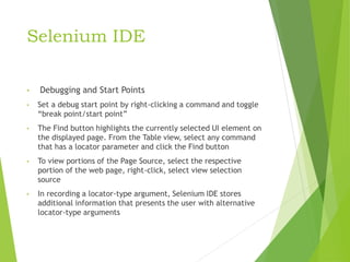 Selenium IDE
• Debugging and Start Points
• Set a debug start point by right-clicking a command and toggle
“break point/start point”
• The Find button highlights the currently selected UI element on
the displayed page. From the Table view, select any command
that has a locator parameter and click the Find button
• To view portions of the Page Source, select the respective
portion of the web page, right-click, select view selection
source
• In recording a locator-type argument, Selenium IDE stores
additional information that presents the user with alternative
locator-type arguments
 
