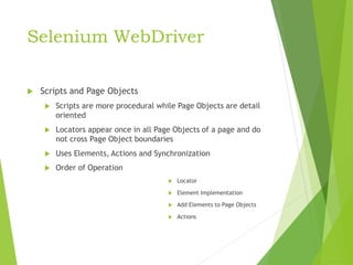 Selenium WebDriver
 Scripts and Page Objects
 Scripts are more procedural while Page Objects are detail
oriented
 Locators appear once in all Page Objects of a page and do
not cross Page Object boundaries
 Uses Elements, Actions and Synchronization
 Order of Operation
 Locator
 Element Implementation
 Add Elements to Page Objects
 Actions
 