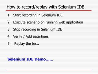 How to record/replay with Selenium IDE
1. Start recording in Selenium IDE
2. Execute scenario on running web application
3. Stop recording in Selenium IDE
4. Verify / Add assertions
5. Replay the test.
Selenium IDE Demo……
 