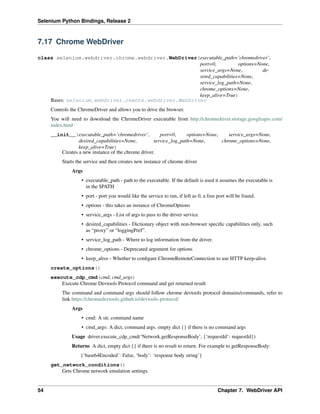 Selenium Python Bindings, Release 2
7.17 Chrome WebDriver
class selenium.webdriver.chrome.webdriver.WebDriver(executable_path=’chromedriver’,
port=0, options=None,
service_args=None, de-
sired_capabilities=None,
service_log_path=None,
chrome_options=None,
keep_alive=True)
Bases: selenium.webdriver.remote.webdriver.WebDriver
Controls the ChromeDriver and allows you to drive the browser.
You will need to download the ChromeDriver executable from http://chromedriver.storage.googleapis.com/
index.html
__init__(executable_path=’chromedriver’, port=0, options=None, service_args=None,
desired_capabilities=None, service_log_path=None, chrome_options=None,
keep_alive=True)
Creates a new instance of the chrome driver.
Starts the service and then creates new instance of chrome driver.
Args
• executable_path - path to the executable. If the default is used it assumes the executable is
in the $PATH
• port - port you would like the service to run, if left as 0, a free port will be found.
• options - this takes an instance of ChromeOptions
• service_args - List of args to pass to the driver service
• desired_capabilities - Dictionary object with non-browser speciﬁc capabilities only, such
as “proxy” or “loggingPref”.
• service_log_path - Where to log information from the driver.
• chrome_options - Deprecated argument for options
• keep_alive - Whether to conﬁgure ChromeRemoteConnection to use HTTP keep-alive.
create_options()
execute_cdp_cmd(cmd, cmd_args)
Execute Chrome Devtools Protocol command and get returned result
The command and command args should follow chrome devtools protocol domains/commands, refer to
link https://chromedevtools.github.io/devtools-protocol/
Args
• cmd: A str, command name
• cmd_args: A dict, command args. empty dict {} if there is no command args
Usage driver.execute_cdp_cmd(‘Network.getResponseBody’, {‘requestId’: requestId})
Returns A dict, empty dict {} if there is no result to return. For example to getResponseBody:
{‘base64Encoded’: False, ‘body’: ‘response body string’}
get_network_conditions()
Gets Chrome network emulation settings.
54 Chapter 7. WebDriver API
 