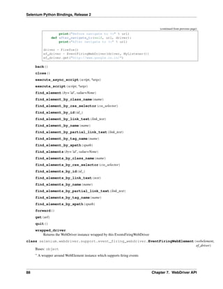 Selenium Python Bindings, Release 2
(continued from previous page)
print("Before navigate to %s" % url)
def after_navigate_to(self, url, driver):
print("After navigate to %s" % url)
driver = Firefox()
ef_driver = EventFiringWebDriver(driver, MyListener())
ef_driver.get("http://www.google.co.in/")
back()
close()
execute_async_script(script, *args)
execute_script(script, *args)
find_element(by=’id’, value=None)
find_element_by_class_name(name)
find_element_by_css_selector(css_selector)
find_element_by_id(id_)
find_element_by_link_text(link_text)
find_element_by_name(name)
find_element_by_partial_link_text(link_text)
find_element_by_tag_name(name)
find_element_by_xpath(xpath)
find_elements(by=’id’, value=None)
find_elements_by_class_name(name)
find_elements_by_css_selector(css_selector)
find_elements_by_id(id_)
find_elements_by_link_text(text)
find_elements_by_name(name)
find_elements_by_partial_link_text(link_text)
find_elements_by_tag_name(name)
find_elements_by_xpath(xpath)
forward()
get(url)
quit()
wrapped_driver
Returns the WebDriver instance wrapped by this EventsFiringWebDriver
class selenium.webdriver.support.event_firing_webdriver.EventFiringWebElement(webelement,
ef_driver)
Bases: object
” A wrapper around WebElement instance which supports ﬁring events
88 Chapter 7. WebDriver API
 
